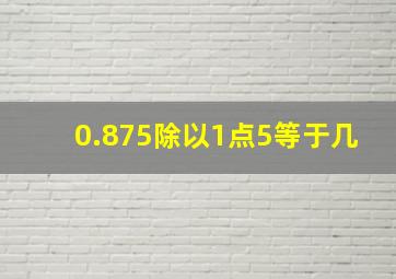 0.875除以1点5等于几