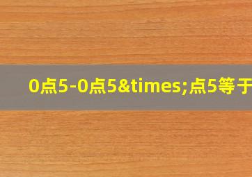 0点5-0点5×点5等于几