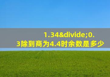 1.34÷0.3除到商为4.4时余数是多少