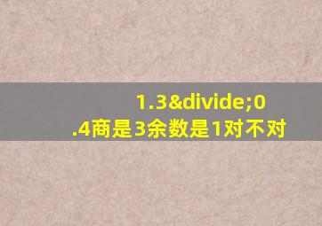 1.3÷0.4商是3余数是1对不对