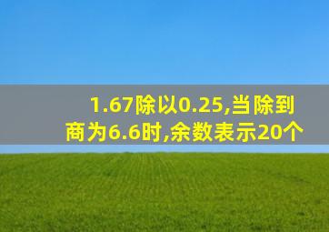 1.67除以0.25,当除到商为6.6时,余数表示20个