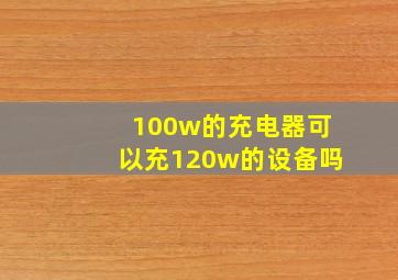 100w的充电器可以充120w的设备吗