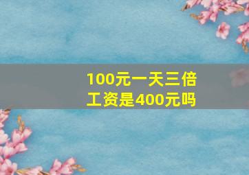 100元一天三倍工资是400元吗