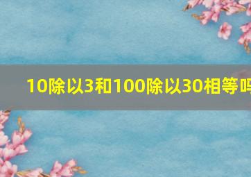 10除以3和100除以30相等吗