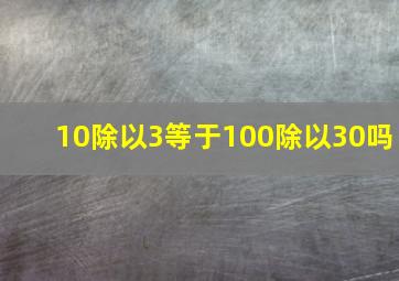 10除以3等于100除以30吗