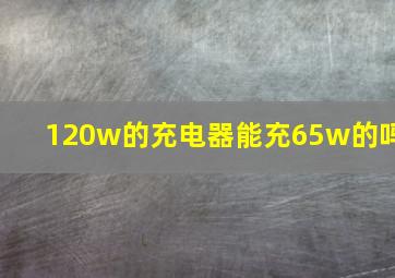 120w的充电器能充65w的吗