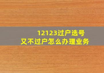 12123过户选号又不过户怎么办理业务