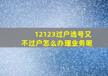 12123过户选号又不过户怎么办理业务呢