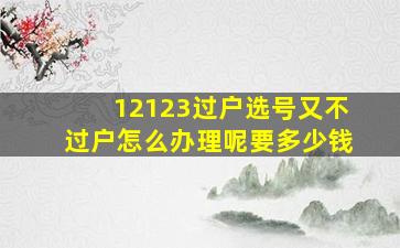 12123过户选号又不过户怎么办理呢要多少钱