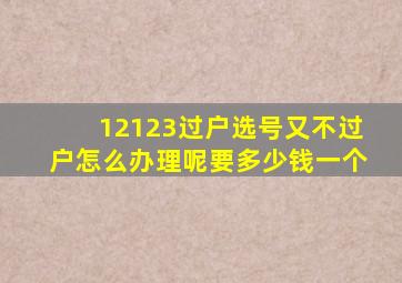 12123过户选号又不过户怎么办理呢要多少钱一个