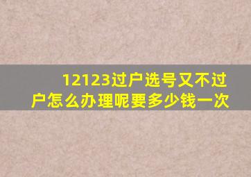 12123过户选号又不过户怎么办理呢要多少钱一次