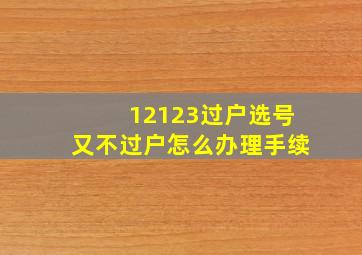 12123过户选号又不过户怎么办理手续