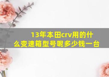 13年本田crv用的什么变速箱型号呢多少钱一台