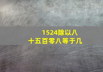 1524除以八十五百零八等于几