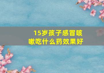 15岁孩子感冒咳嗽吃什么药效果好