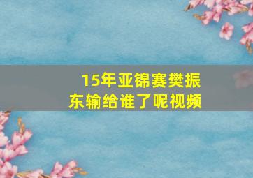 15年亚锦赛樊振东输给谁了呢视频