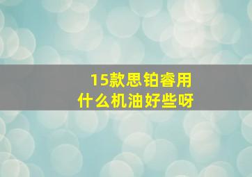 15款思铂睿用什么机油好些呀