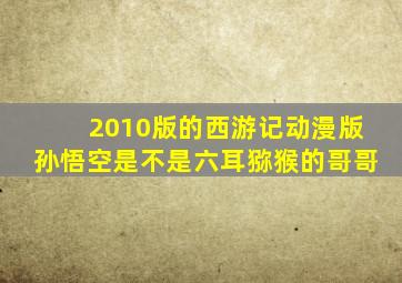 2010版的西游记动漫版孙悟空是不是六耳猕猴的哥哥