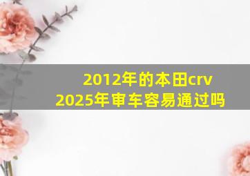 2012年的本田crv2025年审车容易通过吗