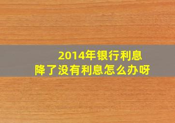 2014年银行利息降了没有利息怎么办呀