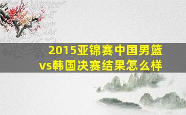 2015亚锦赛中国男篮vs韩国决赛结果怎么样