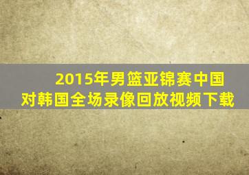 2015年男篮亚锦赛中国对韩国全场录像回放视频下载