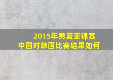 2015年男篮亚锦赛中国对韩国比赛结果如何