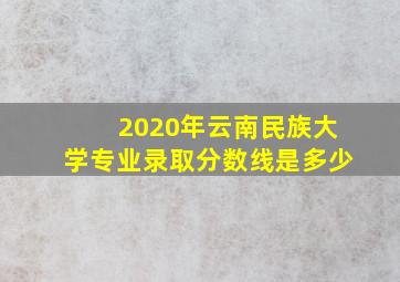 2020年云南民族大学专业录取分数线是多少