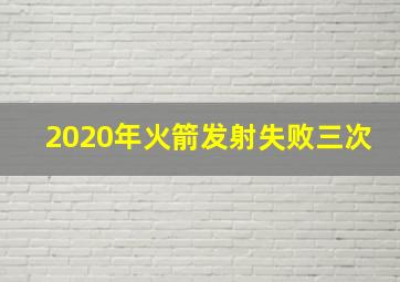 2020年火箭发射失败三次