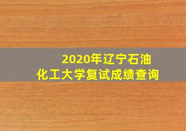 2020年辽宁石油化工大学复试成绩查询