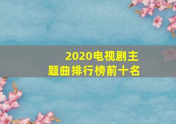 2020电视剧主题曲排行榜前十名