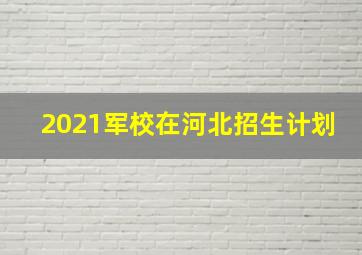 2021军校在河北招生计划