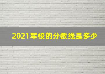 2021军校的分数线是多少