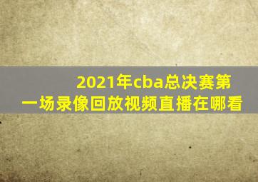 2021年cba总决赛第一场录像回放视频直播在哪看