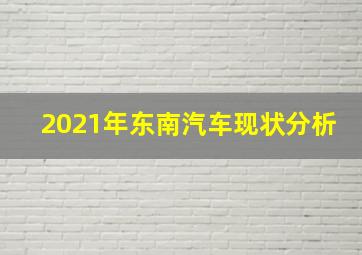 2021年东南汽车现状分析