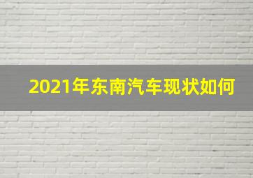 2021年东南汽车现状如何