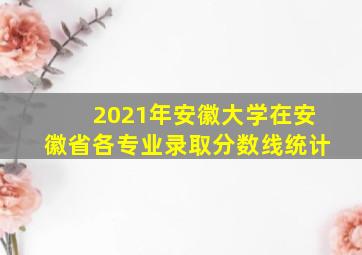 2021年安徽大学在安徽省各专业录取分数线统计