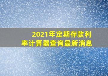 2021年定期存款利率计算器查询最新消息