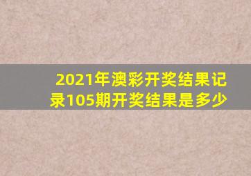 2021年澳彩开奖结果记录105期开奖结果是多少