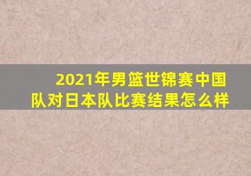 2021年男篮世锦赛中国队对日本队比赛结果怎么样