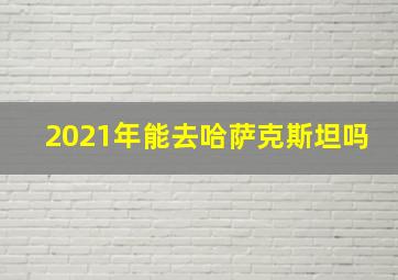 2021年能去哈萨克斯坦吗