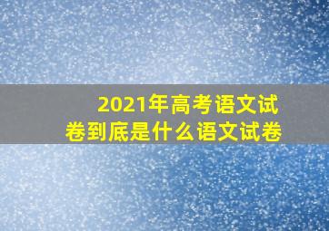 2021年高考语文试卷到底是什么语文试卷