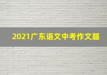 2021广东语文中考作文题