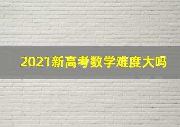 2021新高考数学难度大吗