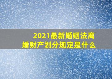 2021最新婚姻法离婚财产划分规定是什么