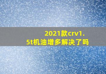 2021款crv1.5t机油增多解决了吗