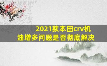 2021款本田crv机油增多问题是否彻底解决