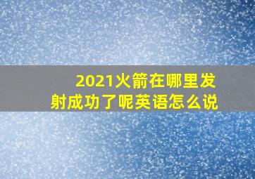 2021火箭在哪里发射成功了呢英语怎么说