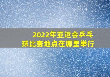 2022年亚运会乒乓球比赛地点在哪里举行