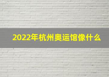 2022年杭州奥运馆像什么